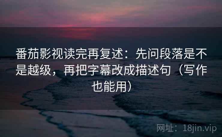 番茄影视读完再复述：先问段落是不是越级，再把字幕改成描述句（写作也能用）