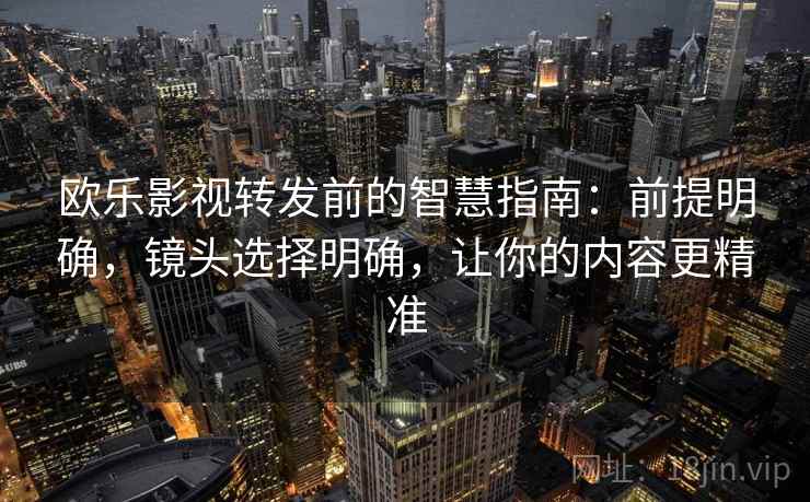 欧乐影视转发前的智慧指南：前提明确，镜头选择明确，让你的内容更精准