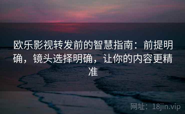 欧乐影视转发前的智慧指南：前提明确，镜头选择明确，让你的内容更精准