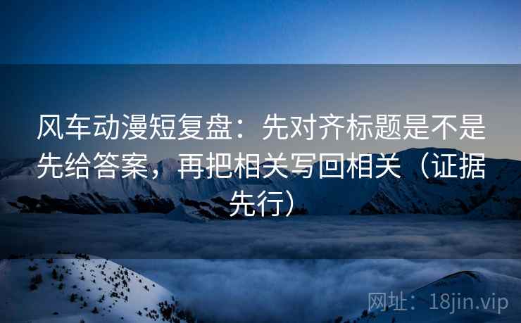 风车动漫短复盘：先对齐标题是不是先给答案，再把相关写回相关（证据先行）