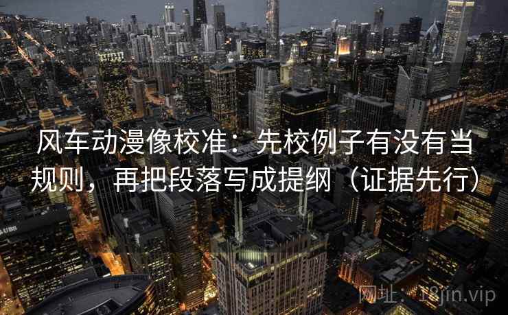风车动漫像校准：先校例子有没有当规则，再把段落写成提纲（证据先行）