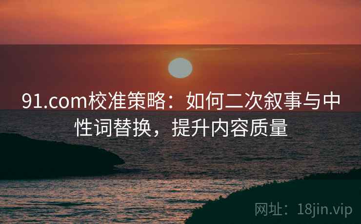 91.com校准策略：如何二次叙事与中性词替换，提升内容质量