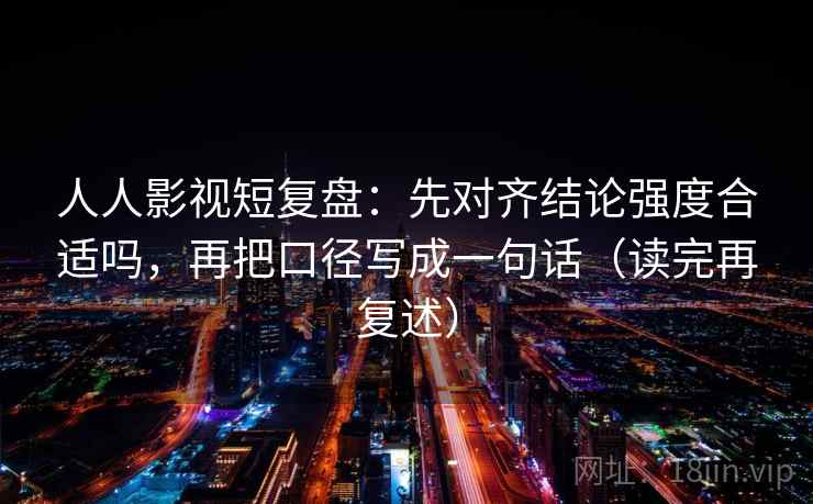 人人影视短复盘:先对齐结论强度合适吗,再把口径写成一句话(读完再复述) 人人影视短复盘:先对齐结论强度合适吗,再把口径写成一句话(读完再复述)