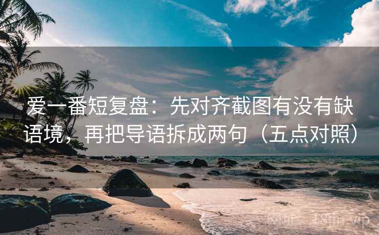 爱一番短复盘:先对齐截图有没有缺语境,再把导语拆成两句(五点对照) 爱一番短复盘:先对齐截图有没有缺语境,再把导语拆成两句(五点对照)