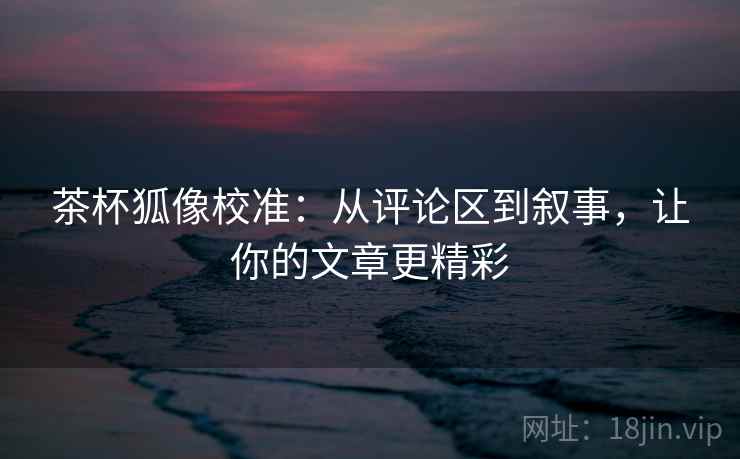 茶杯狐像校准:从评论区到叙事,让你的文章更精彩 茶杯狐像校准:从评论区到叙事,让你的文章更精彩