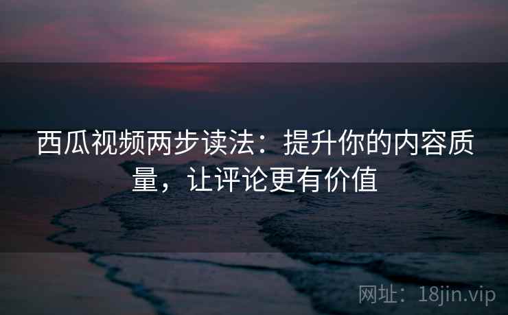西瓜视频两步读法:提升你的内容质量,让评论更有价值 西瓜视频两步读法:提升你的内容质量,让评论更有价值