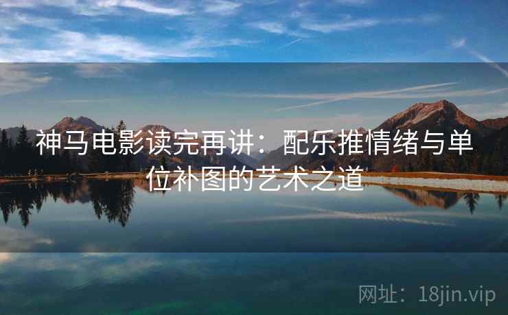 神马电影读完再讲：配乐推情绪与单位补图的艺术之道