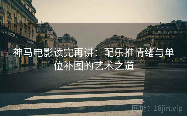 神马电影读完再讲：配乐推情绪与单位补图的艺术之道