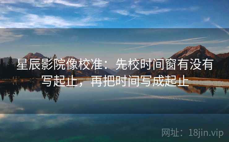 星辰影院像校准:先校时间窗有没有写起止,再把时间写成起止 星辰影院像校准:先校时间窗有没有写起止,再把时间写成起止
