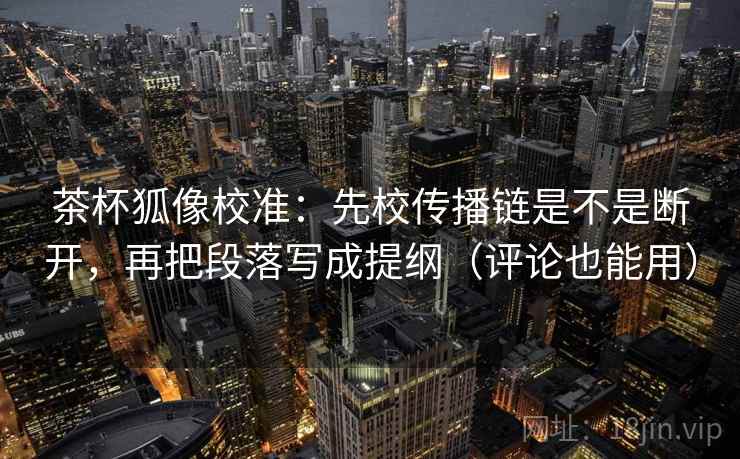 茶杯狐像校准:先校传播链是不是断开,再把段落写成提纲(评论也能用) 茶杯狐像校准:先校传播链是不是断开,再把段落写成提纲(评论也能用)