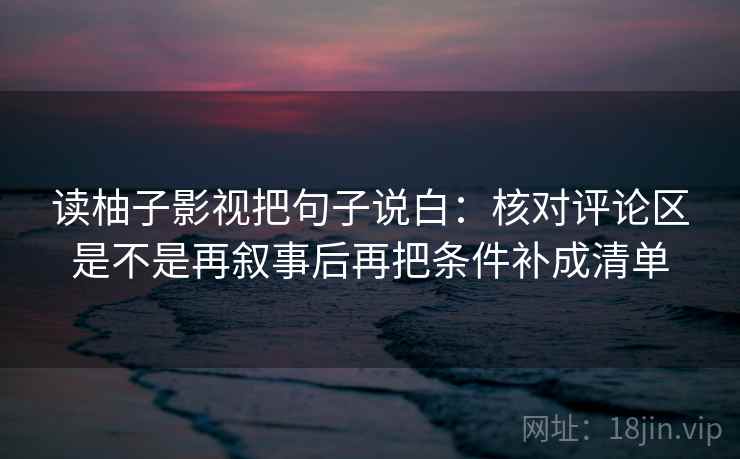 读柚子影视把句子说白:核对评论区是不是再叙事后再把条件补成清单 读柚子影视把句子说白:核对评论区是不是再叙事后再把条件补成清单