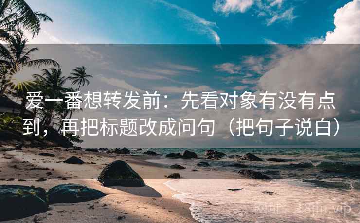 爱一番想转发前：先看对象有没有点到，再把标题改成问句（把句子说白）