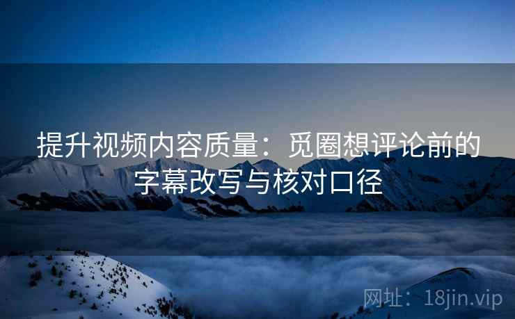 提升视频内容质量:觅圈想评论前的字幕改写与核对口径 提升视频内容质量:觅圈想评论前的字幕改写与核对口径