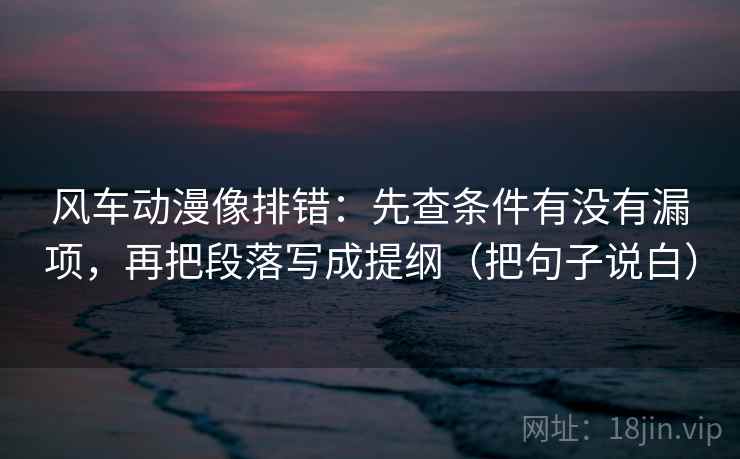 风车动漫像排错：先查条件有没有漏项，再把段落写成提纲（把句子说白）