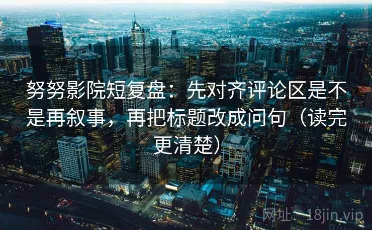 努努影院短复盘：先对齐评论区是不是再叙事，再把标题改成问句（读完更清楚）