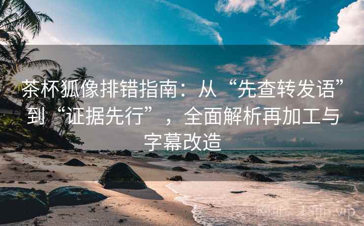 茶杯狐像排错指南:从“先查转发语”到“证据先行”,全面解析再加工与字幕改造 茶杯狐像排错指南:从“先查转发语”到“证据先行”,全面解析再加工与字幕改造