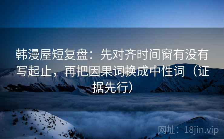 韩漫屋短复盘：先对齐时间窗有没有写起止，再把因果词换成中性词（证据先行）