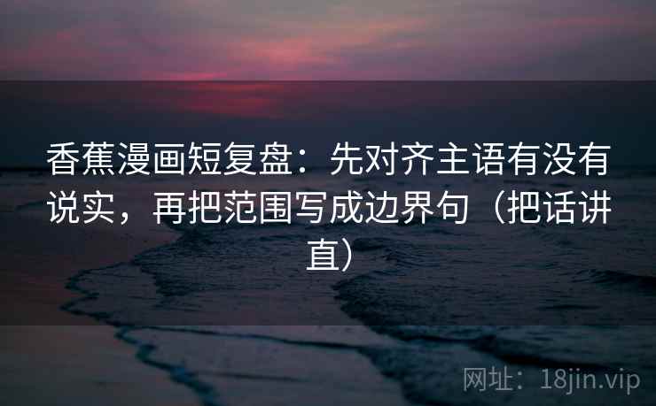 香蕉漫画短复盘:先对齐主语有没有说实,再把范围写成边界句(把话讲直) 香蕉漫画短复盘:先对齐主语有没有说实,再把范围写成边界句(把话讲直)