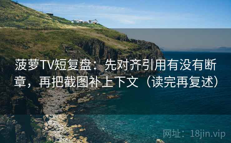 菠萝TV短复盘:先对齐引用有没有断章,再把截图补上下文(读完再复述) 菠萝TV短复盘:先对齐引用有没有断章,再把截图补上下文(读完再复述)