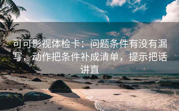 可可影视体检卡：问题条件有没有漏写，动作把条件补成清单，提示把话讲直