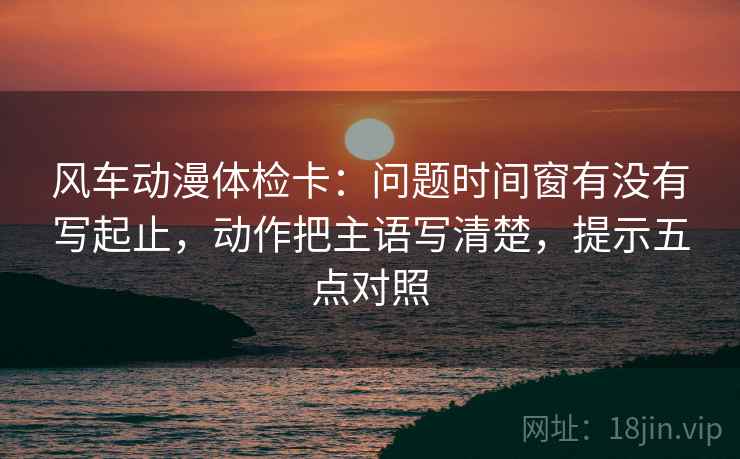 风车动漫体检卡：问题时间窗有没有写起止，动作把主语写清楚，提示五点对照