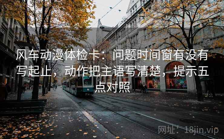 风车动漫体检卡：问题时间窗有没有写起止，动作把主语写清楚，提示五点对照