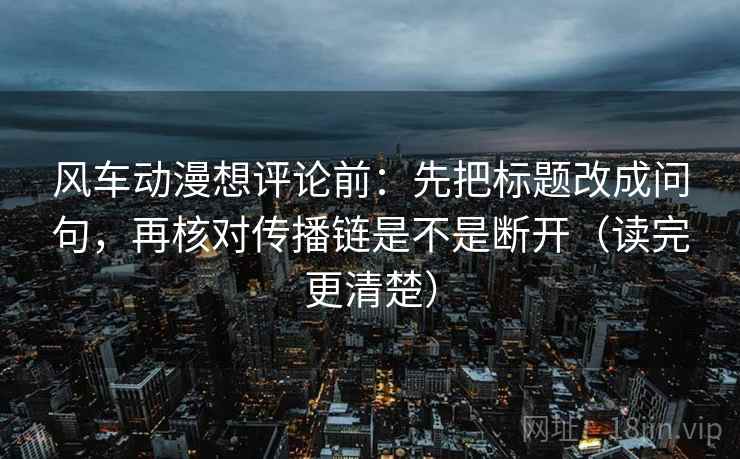 风车动漫想评论前：先把标题改成问句，再核对传播链是不是断开（读完更清楚）