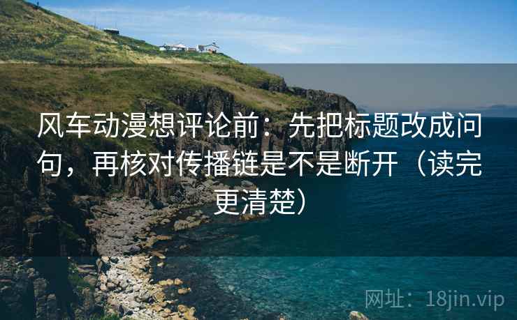 风车动漫想评论前：先把标题改成问句，再核对传播链是不是断开（读完更清楚）